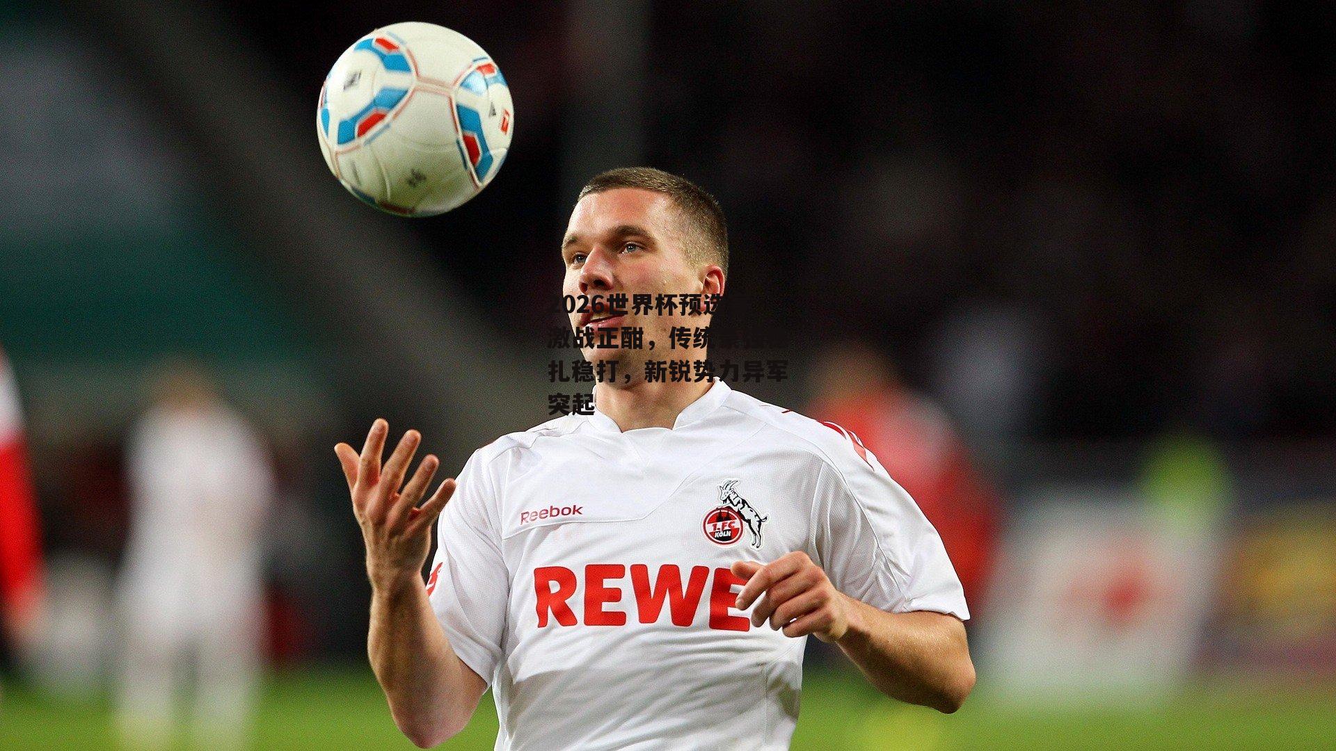 2026世界杯预选赛激战正酣，传统豪强稳扎稳打，新锐势力异军突起