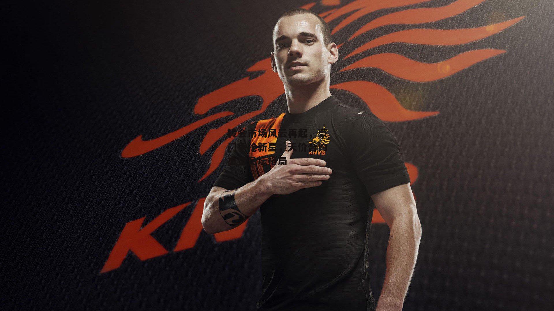 转会市场风云再起，豪门争抢新星，天价合约重塑足坛格局