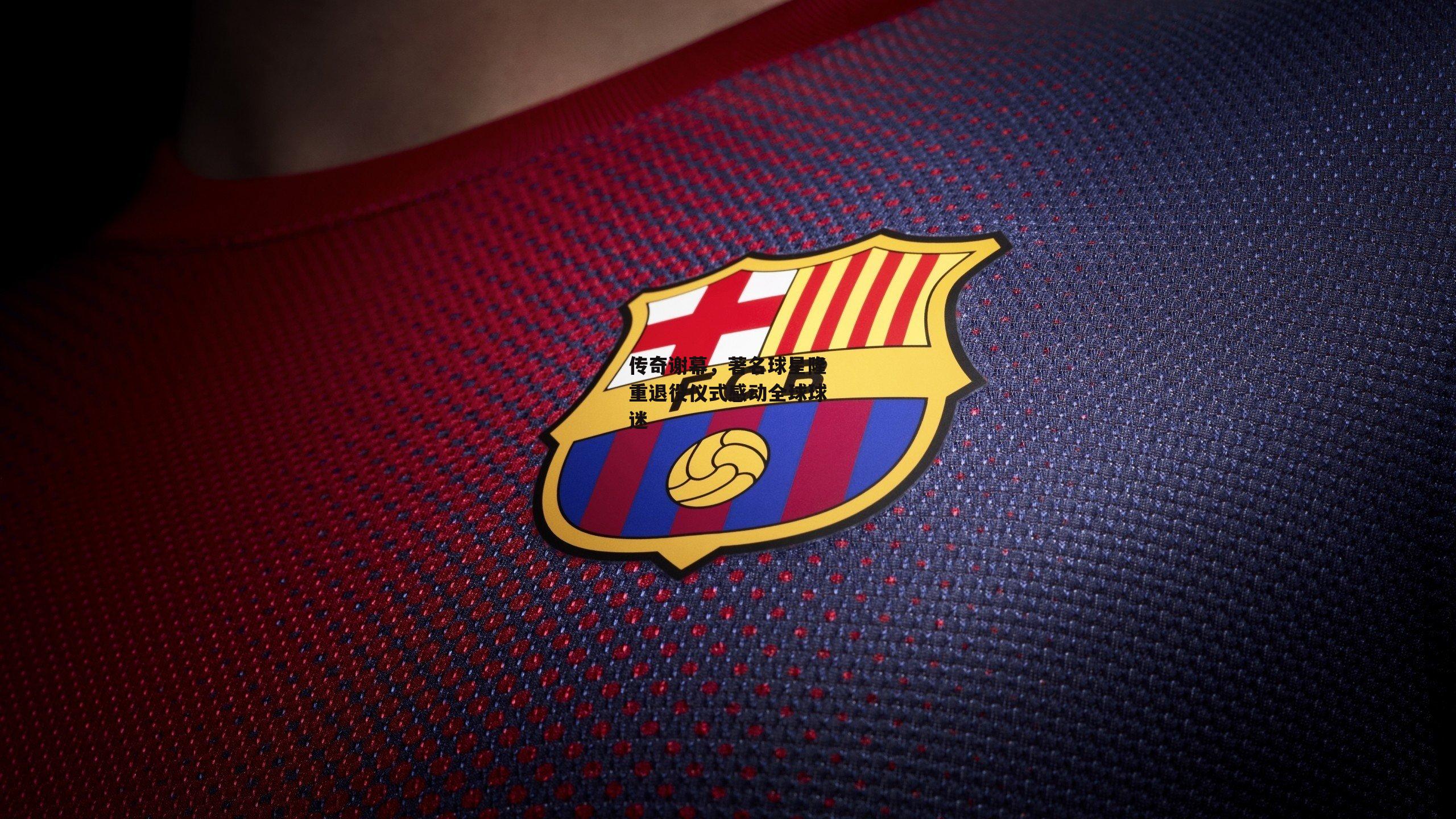 传奇谢幕，著名球星隆重退役仪式感动全球球迷